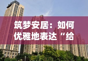 筑梦安居：如何优雅地表达“给大家买房子”的美好愿景