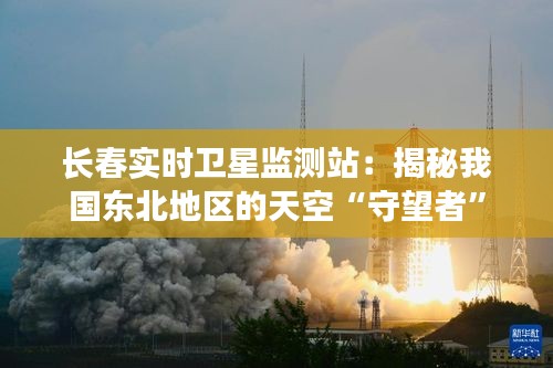 长春实时卫星监测站：揭秘我国东北地区的天空“守望者”