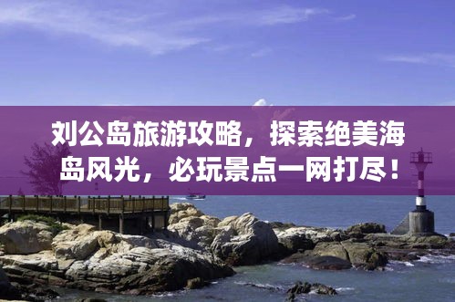 刘公岛旅游攻略，探索绝美海岛风光，必玩景点一网打尽！